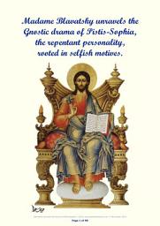 Icon image Madame Blavatsky unravels the Gnostic drama of Pistis-Sophia, the repentant personality, rooted in selfish motives: How, by the lamp of faith and self-sacrifice, the mortal personality is redeemed by Christos, the immortal Individuality, who delivers her from ignorance, and the sufferings of the flesh. She is now bathing in the Cosmic Stream of Light.