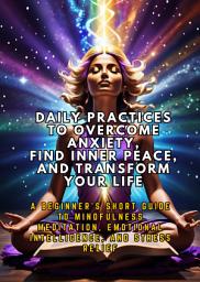 Icon image Daily Practices to Overcome Anxiety, Find Inner Peace, and Transform Your Life: A Beginner's Short Guide to Mindfulness Meditation, Emotional Intelligence, and Stress Relief