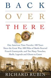 Icon image Back Over There: One American Time-Traveler, 100 Years Since the Great War, 500 Miles of Battle-Scarred French Countryside, and Too Many Trenches, Shells, Legends and Ghosts to Count