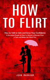 Icon image How to Flirt: How to Talk to Girls and Grow Your Confidence (A Successful Guide on How to Attract a Woman Over a Text and Make Her Want You)